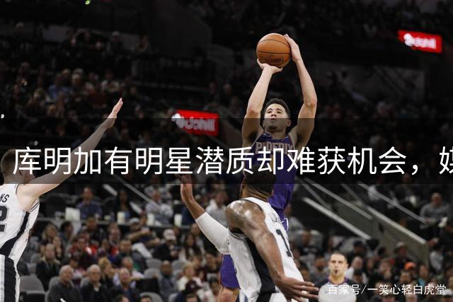 库明加有明星潜质却难获机会，媒体人：他必须接受蓝领角色做好防守